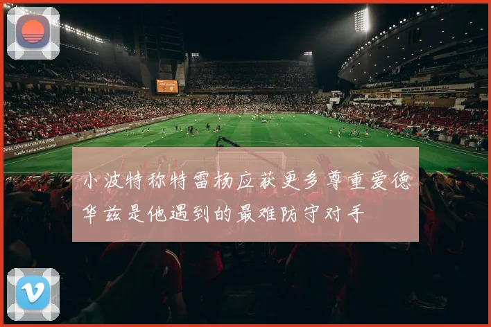 小波特称特雷杨应获更多尊重爱德华兹是他遇到的最难防守对手