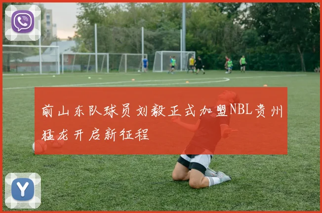 前山东队球员刘毅正式加盟NBL贵州猛龙开启新征程