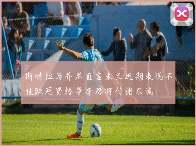 斯特拉马乔尼直言米兰近期表现不佳欧冠资格争夺恐将付诸东流