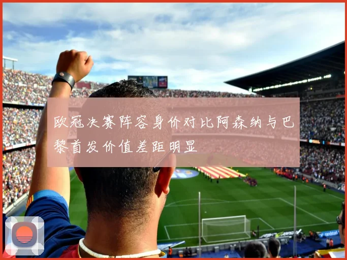 欧冠决赛阵容身价对比阿森纳与巴黎首发价值差距明显
