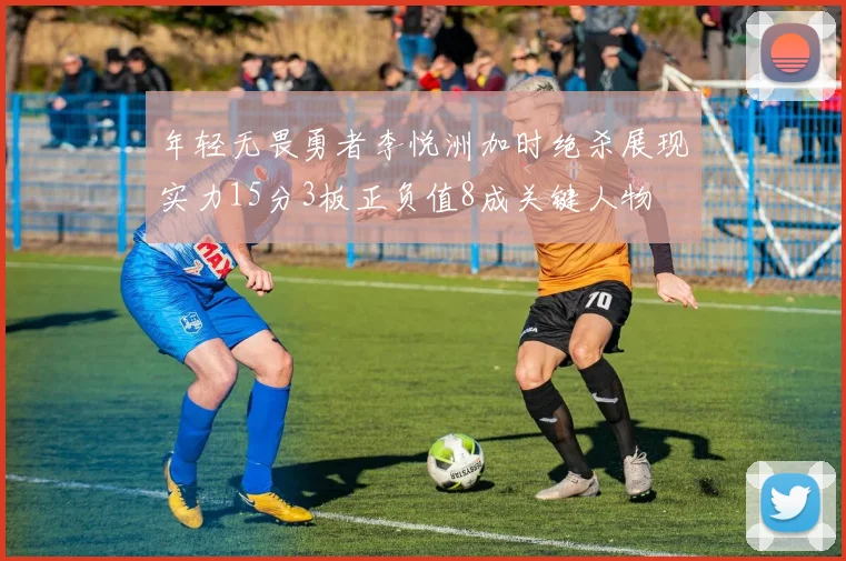 年轻无畏勇者李悦洲加时绝杀展现实力15分3板正负值8成关键人物