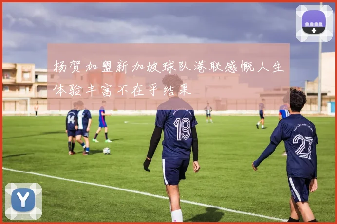 杨贺加盟新加坡球队港联感慨人生体验丰富不在乎结果