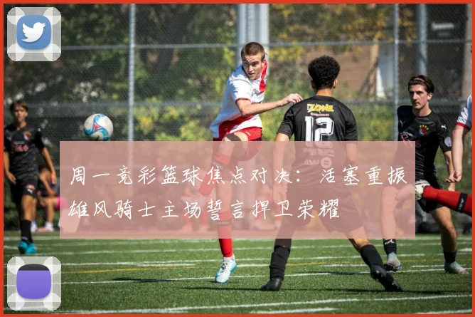 周一竞彩篮球焦点对决：活塞重振雄风骑士主场誓言捍卫荣耀