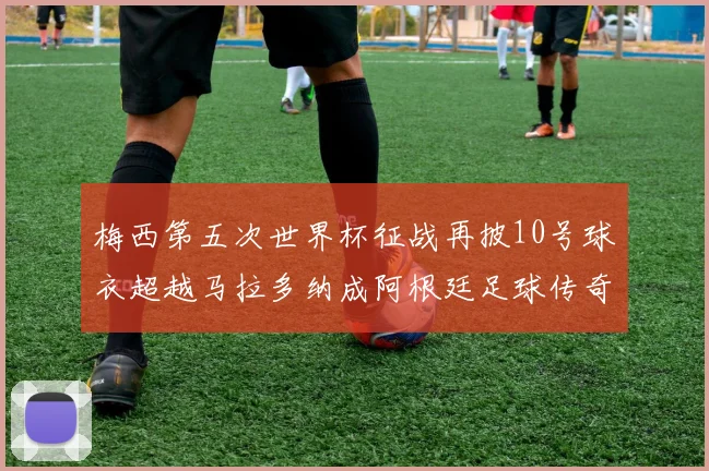 梅西第五次世界杯征战再披10号球衣超越马拉多纳成阿根廷足球传奇
