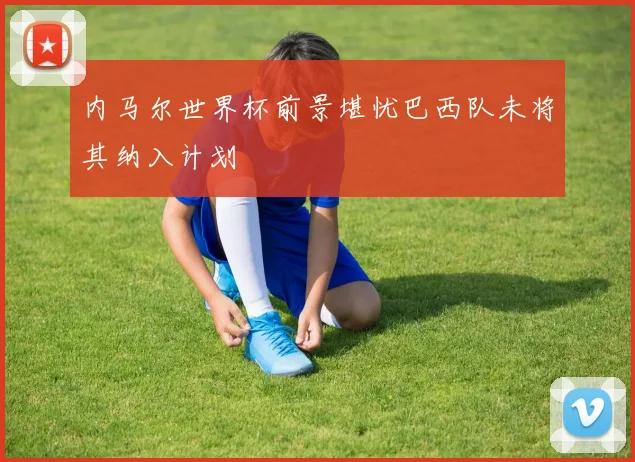 内马尔世界杯前景堪忧巴西队未将其纳入计划