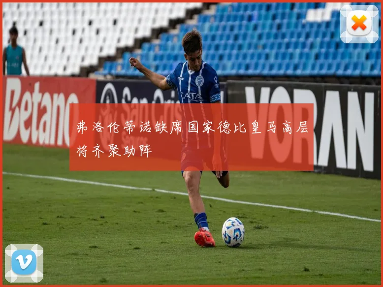 弗洛伦蒂诺缺席国家德比皇马高层将齐聚助阵