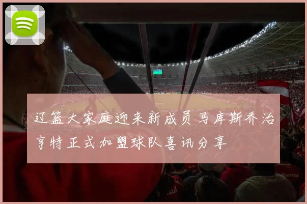 辽篮大家庭迎来新成员马库斯乔治亨特正式加盟球队喜讯分享