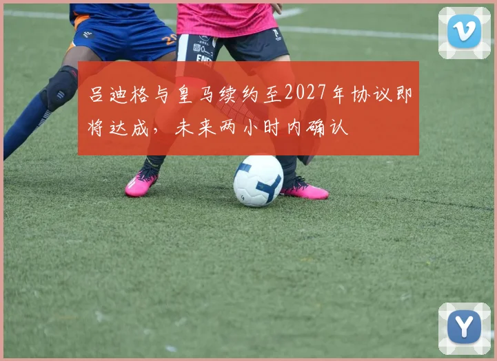 吕迪格与皇马续约至2027年协议即将达成，未来两小时内确认