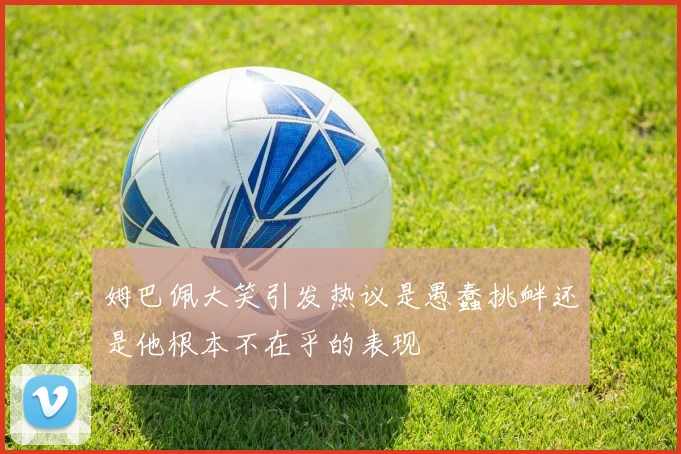姆巴佩大笑引发热议是愚蠢挑衅还是他根本不在乎的表现