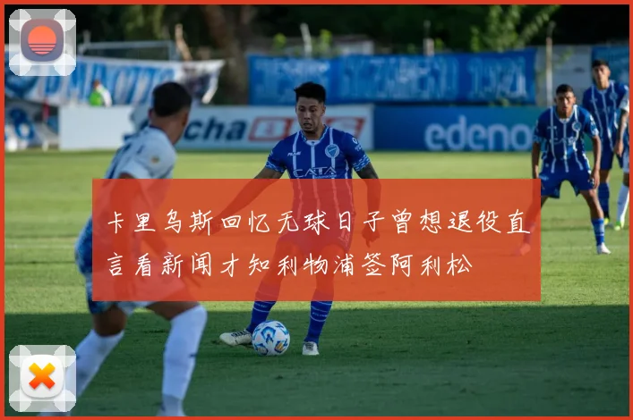 卡里乌斯回忆无球日子曾想退役直言看新闻才知利物浦签阿利松