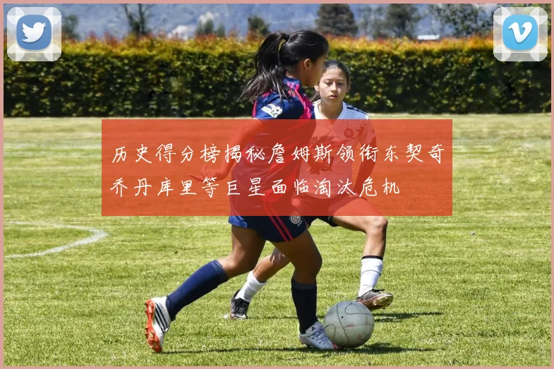 历史得分榜揭秘詹姆斯领衔东契奇乔丹库里等巨星面临淘汰危机