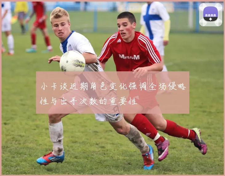 小卡谈近期角色变化强调全场侵略性与出手次数的重要性