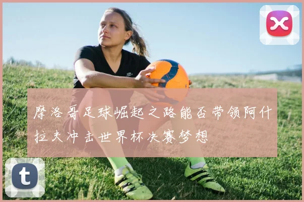 摩洛哥足球崛起之路能否带领阿什拉夫冲击世界杯决赛梦想