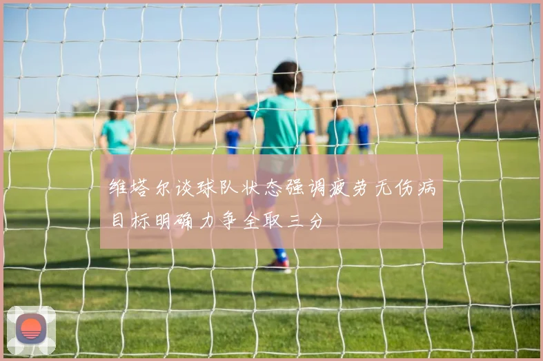 维塔尔谈球队状态强调疲劳无伤病目标明确力争全取三分