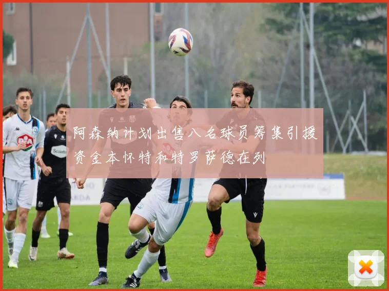 阿森纳计划出售八名球员筹集引援资金本怀特和特罗萨德在列
