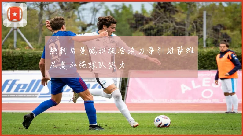 热刺与曼城积极洽谈力争引进萨维尼奥加强球队实力