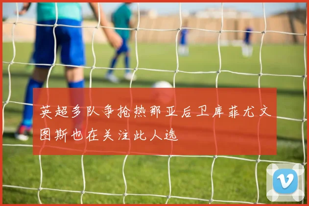 英超多队争抢热那亚后卫库菲尤文图斯也在关注此人选